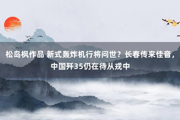 松岛枫作品 新式轰炸机行将问世？长春传来佳音，中国歼35仍在待从戎中