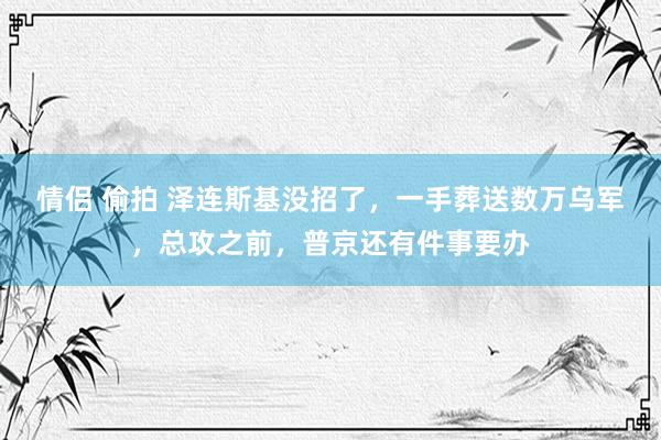 情侣 偷拍 泽连斯基没招了，一手葬送数万乌军，总攻之前，普京还有件事要办