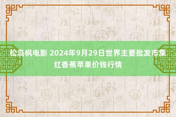 松岛枫电影 2024年9月29日世界主要批发市集红香蕉苹果价钱行情