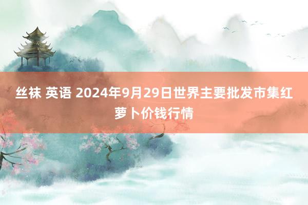 丝袜 英语 2024年9月29日世界主要批发市集红萝卜价钱行情