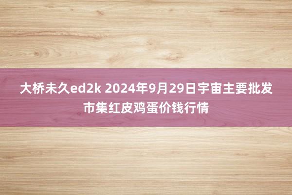 大桥未久ed2k 2024年9月29日宇宙主要批发市集红皮鸡蛋价钱行情