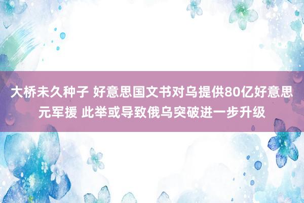 大桥未久种子 好意思国文书对乌提供80亿好意思元军援 此举或导致俄乌突破进一步升级