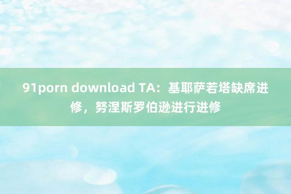 91porn download TA：基耶萨若塔缺席进修，努涅斯罗伯逊进行进修