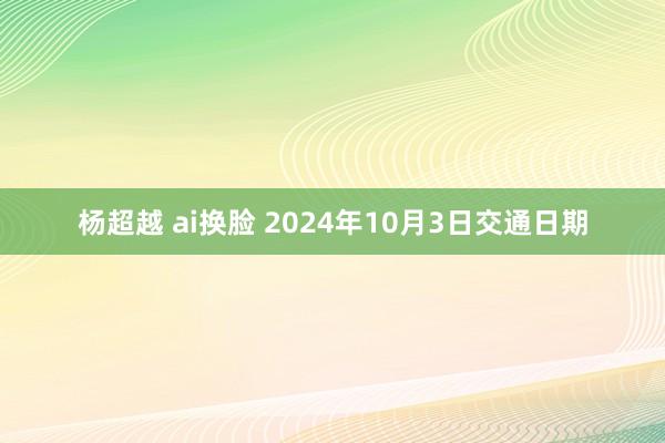 杨超越 ai换脸 2024年10月3日交通日期