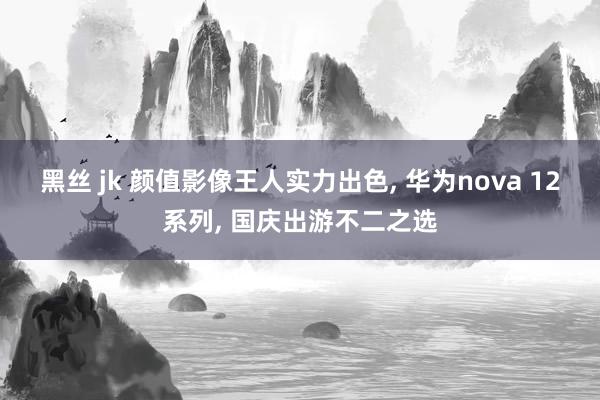 黑丝 jk 颜值影像王人实力出色， 华为nova 12系列， 国庆出游不二之选