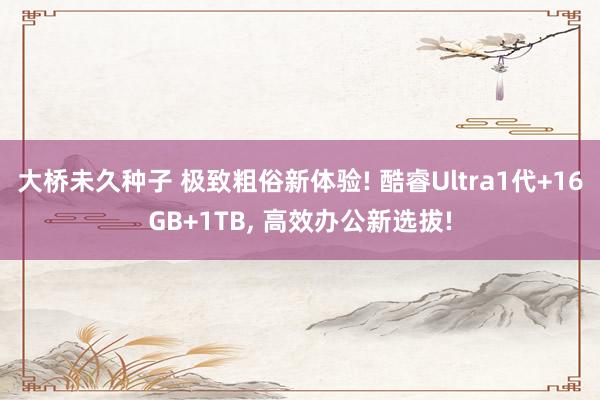 大桥未久种子 极致粗俗新体验! 酷睿Ultra1代+16GB+1TB， 高效办公新选拔!