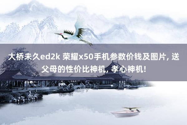 大桥未久ed2k 荣耀x50手机参数价钱及图片， 送父母的性价比神机， 孝心神机!