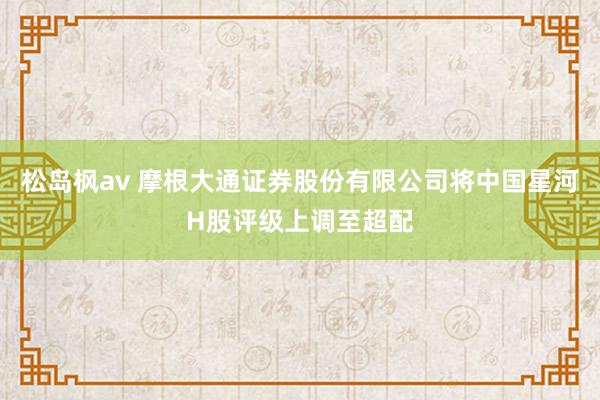 松岛枫av 摩根大通证券股份有限公司将中国星河H股评级上调至超配