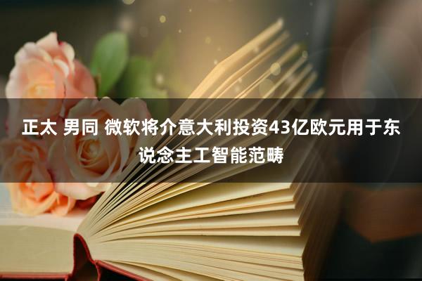 正太 男同 微软将介意大利投资43亿欧元用于东说念主工智能范畴