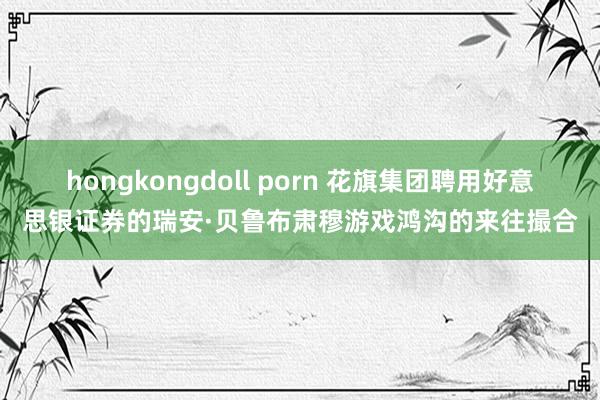 hongkongdoll porn 花旗集团聘用好意思银证券的瑞安·贝鲁布肃穆游戏鸿沟的来往撮合