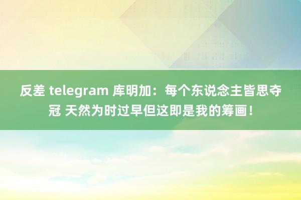 反差 telegram 库明加：每个东说念主皆思夺冠 天然为时过早但这即是我的筹画！