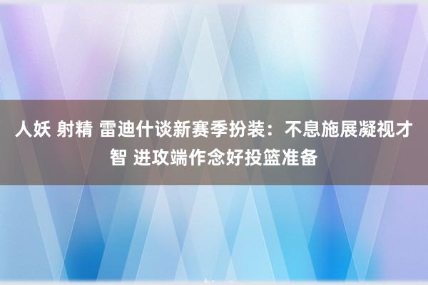 人妖 射精 雷迪什谈新赛季扮装：不息施展凝视才智 进攻端作念好投篮准备