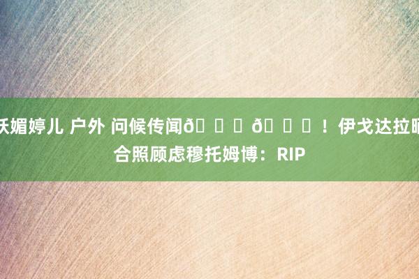 妖媚婷儿 户外 问候传闻🙏🙏！伊戈达拉晒合照顾虑穆托姆博：RIP