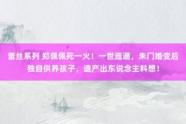 蕾丝系列 郑佩佩死一火！一世迤逦，朱门婚变后独自供养孩子，遗产出东说念主料想！