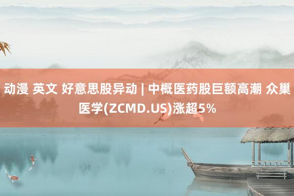 动漫 英文 好意思股异动 | 中概医药股巨额高潮 众巢医学(ZCMD.US)涨超5%