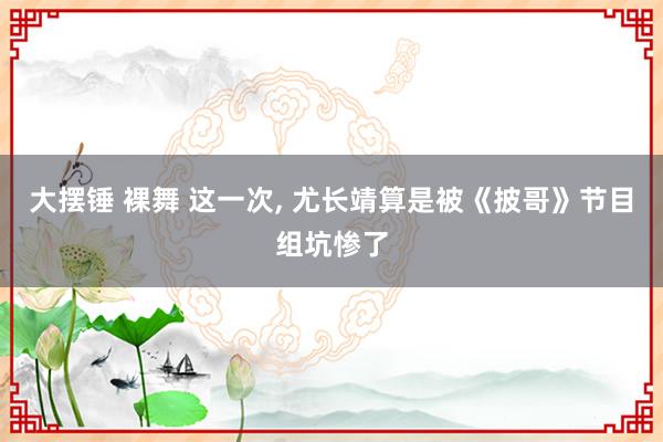 大摆锤 裸舞 这一次， 尤长靖算是被《披哥》节目组坑惨了