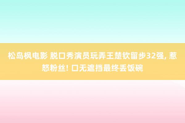 松岛枫电影 脱口秀演员玩弄王楚钦留步32强， 惹怒粉丝! 口无遮挡最终丢饭碗