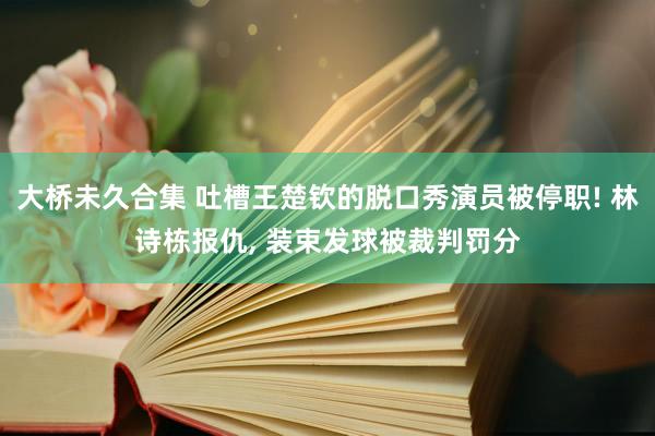 大桥未久合集 吐槽王楚钦的脱口秀演员被停职! 林诗栋报仇， 装束发球被裁判罚分