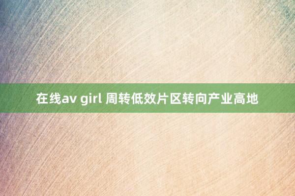 在线av girl 周转低效片区转向产业高地