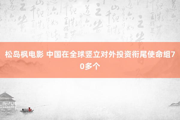 松岛枫电影 中国在全球竖立对外投资衔尾使命组70多个