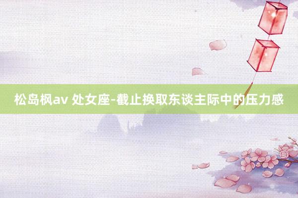 松岛枫av 处女座-截止换取东谈主际中的压力感