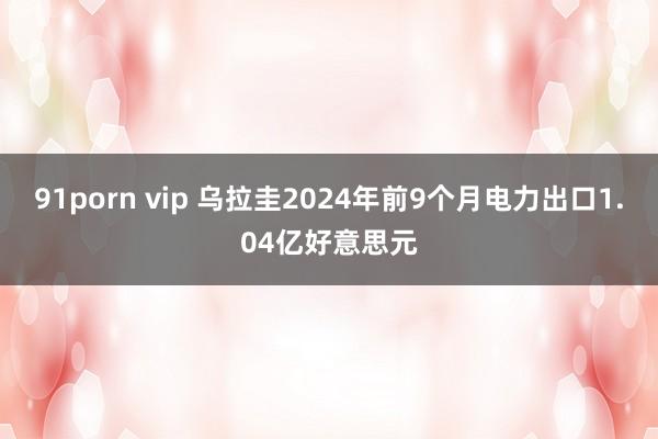 91porn vip 乌拉圭2024年前9个月电力出口1.04亿好意思元