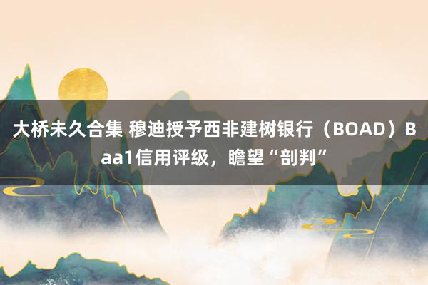 大桥未久合集 穆迪授予西非建树银行（BOAD）Baa1信用评级，瞻望“剖判”