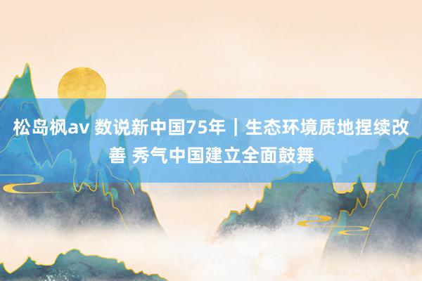 松岛枫av 数说新中国75年｜生态环境质地捏续改善 秀气中国建立全面鼓舞