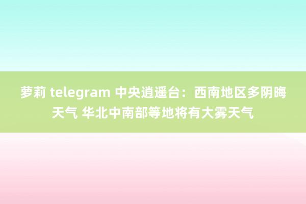 萝莉 telegram 中央逍遥台：西南地区多阴晦天气 华北中南部等地将有大雾天气