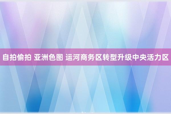 自拍偷拍 亚洲色图 运河商务区转型升级中央活力区