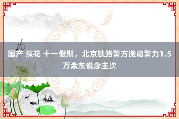 国产 探花 十一假期，北京铁路警方搬动警力1.5万余东说念主次