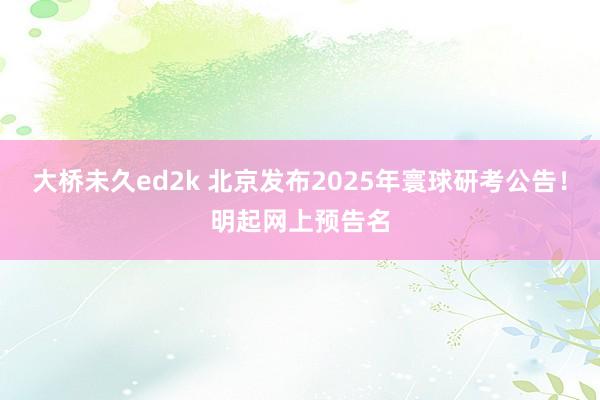 大桥未久ed2k 北京发布2025年寰球研考公告！明起网上预告名