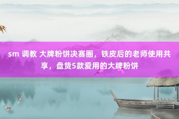 sm 调教 大牌粉饼决赛圈，铁皮后的老师使用共享，盘货5款爱用的大牌粉饼