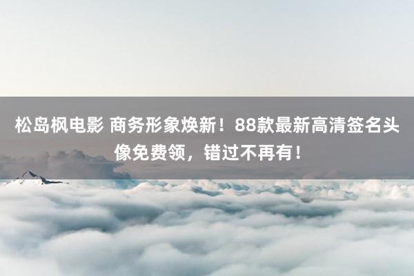 松岛枫电影 商务形象焕新！88款最新高清签名头像免费领，错过不再有！