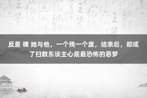 反差 裸 她与他，一个残一个废，结亲后，却成了扫数东谈主心底最恐怖的恶梦