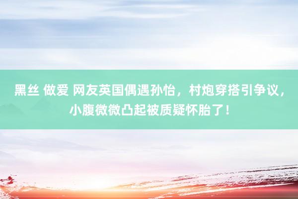 黑丝 做爱 网友英国偶遇孙怡，村炮穿搭引争议，小腹微微凸起被质疑怀胎了！