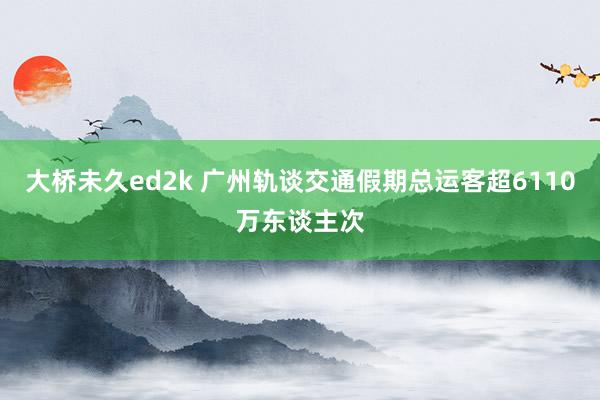 大桥未久ed2k 广州轨谈交通假期总运客超6110万东谈主次