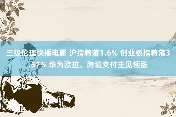 三级伦理快播电影 沪指着落1.6% 创业板指着落3.57% 华为欧拉、跨境支付主见领涨