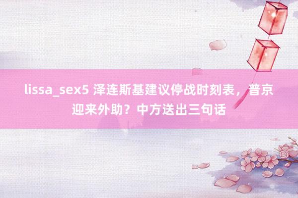 lissa_sex5 泽连斯基建议停战时刻表，普京迎来外助？中方送出三句话