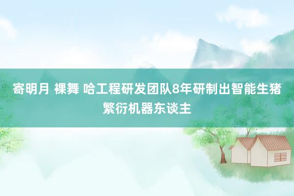 寄明月 裸舞 哈工程研发团队8年研制出智能生猪繁衍机器东谈主