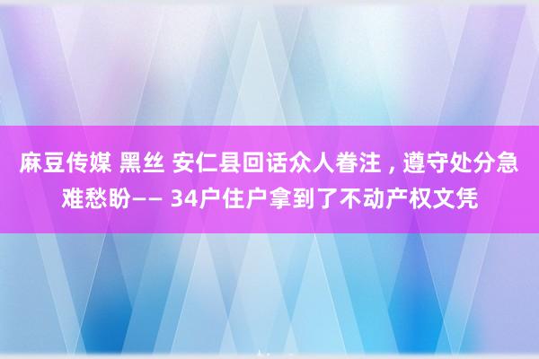 麻豆传媒 黑丝 安仁县回话众人眷注 ， 遵守处分急难愁盼—— 34户住户拿到了不动产权文凭