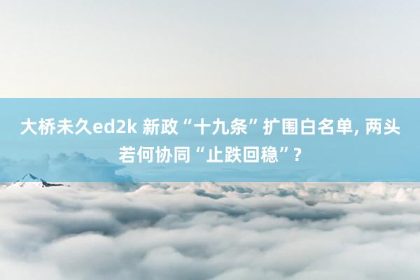 大桥未久ed2k 新政“十九条”扩围白名单， 两头若何协同“止跌回稳”?