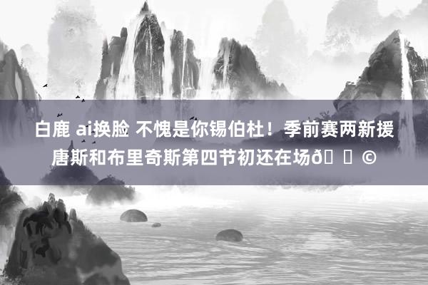 白鹿 ai换脸 不愧是你锡伯杜！季前赛两新援唐斯和布里奇斯第四节初还在场😩