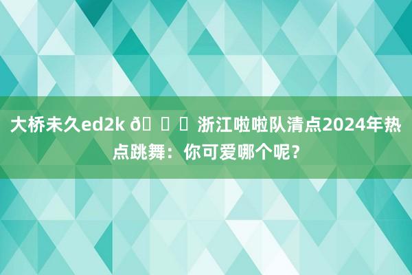 大桥未久ed2k 😍浙江啦啦队清点2024年热点跳舞：你可爱哪个呢？