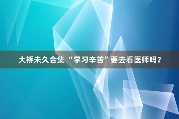 大桥未久合集 “学习辛苦”要去看医师吗？