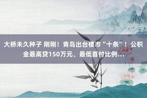 大桥未久种子 刚刚！青岛出台楼市“十条”！公积金最高贷150万元、最低首付比例…