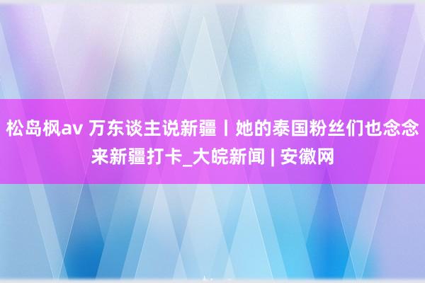 松岛枫av 万东谈主说新疆丨她的泰国粉丝们也念念来新疆打卡_大皖新闻 | 安徽网