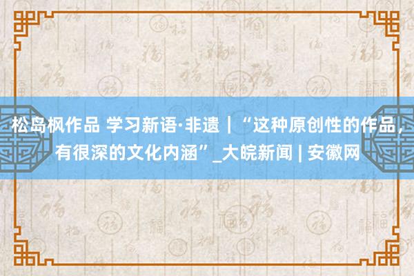 松岛枫作品 学习新语·非遗｜“这种原创性的作品，有很深的文化内涵”_大皖新闻 | 安徽网