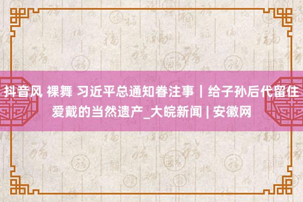 抖音风 裸舞 习近平总通知眷注事｜给子孙后代留住爱戴的当然遗产_大皖新闻 | 安徽网