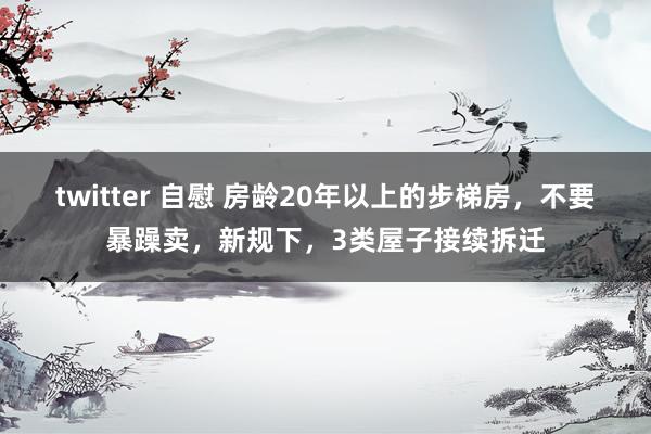 twitter 自慰 房龄20年以上的步梯房，不要暴躁卖，新规下，3类屋子接续拆迁